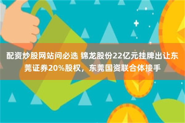 配资炒股网站问必选 锦龙股份22亿元挂牌出让东莞证券20%股权，东莞国资联合体接手