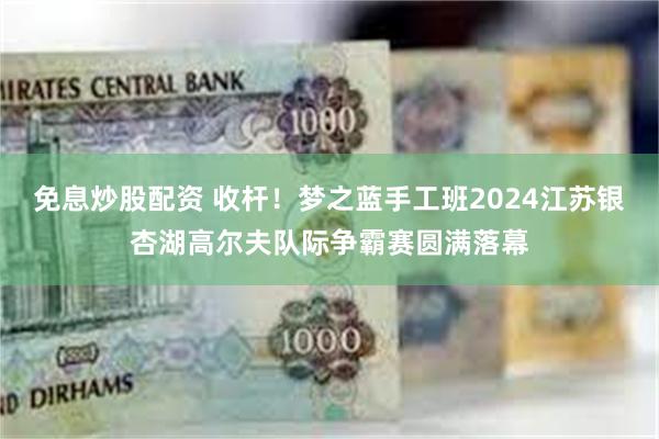 免息炒股配资 收杆！梦之蓝手工班2024江苏银杏湖高尔夫队际争霸赛圆满落幕