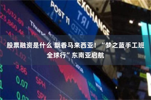 股票融资是什么 飘香马来西亚！“梦之蓝手工班全球行”东南亚启航