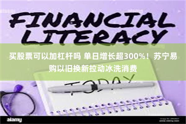 买股票可以加杠杆吗 单日增长超300%！苏宁易购以旧换新拉动冰洗消费