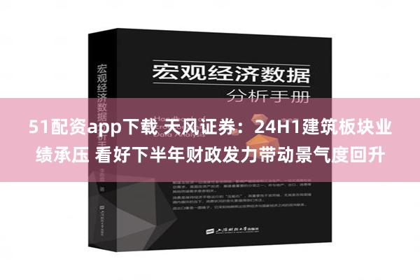 51配资app下载 天风证券：24H1建筑板块业绩承压 看好下半年财政发力带动景气度回升