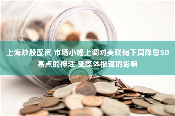 上海炒股配资 市场小幅上调对美联储下周降息50基点的押注 受媒体报道的影响