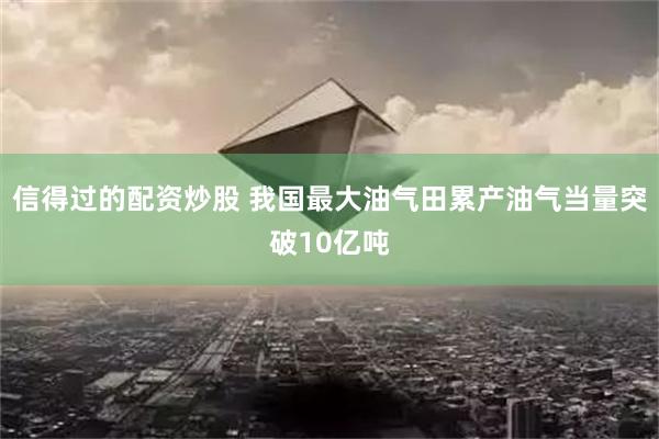 信得过的配资炒股 我国最大油气田累产油气当量突破10亿吨