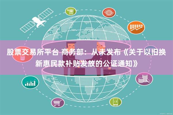 股票交易所平台 商务部：从未发布《关于以旧换新惠民款补贴发放的公证通知》