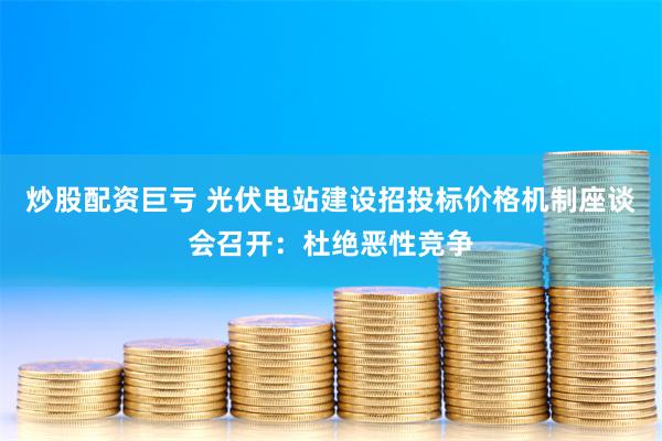 炒股配资巨亏 光伏电站建设招投标价格机制座谈会召开：杜绝恶性竞争