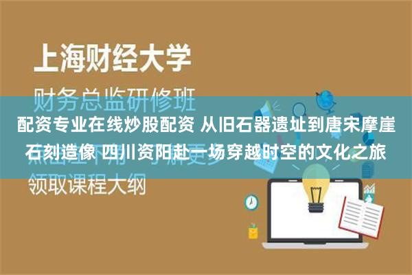 配资专业在线炒股配资 从旧石器遗址到唐宋摩崖石刻造像 四川资阳赴一场穿越时空的文化之旅