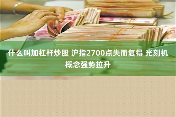 什么叫加杠杆炒股 沪指2700点失而复得 光刻机概念强势拉升