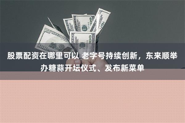 股票配资在哪里可以 老字号持续创新，东来顺举办糖蒜开坛仪式、发布新菜单