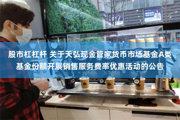 股市杠杠杆 关于天弘现金管家货币市场基金A类基金份额开展销售服务费率优惠活动的公告