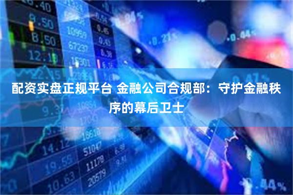 配资实盘正规平台 金融公司合规部：守护金融秩序的幕后卫士