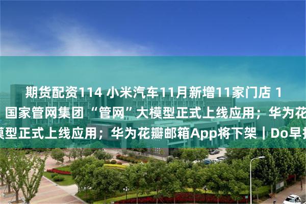 期货配资114 小米汽车11月新增11家门店 12月计划新增50家门店；国家管网集团 “管网”大模型正式上线应用；华为花瓣邮箱App将下架｜Do早报