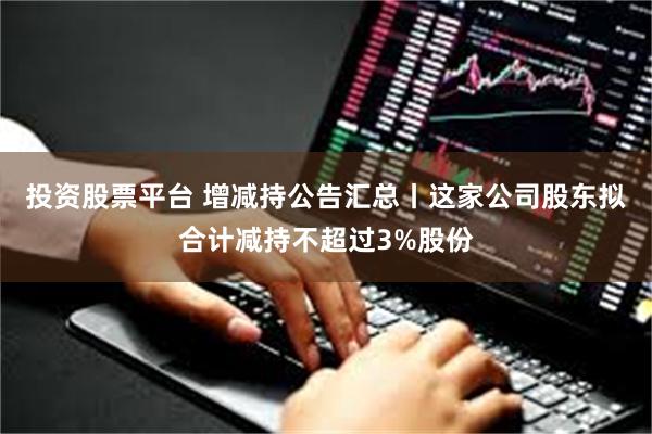 投资股票平台 增减持公告汇总丨这家公司股东拟合计减持不超过3%股份