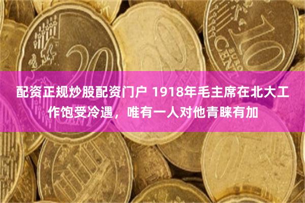 配资正规炒股配资门户 1918年毛主席在北大工作饱受冷遇，唯有一人对他青睐有加