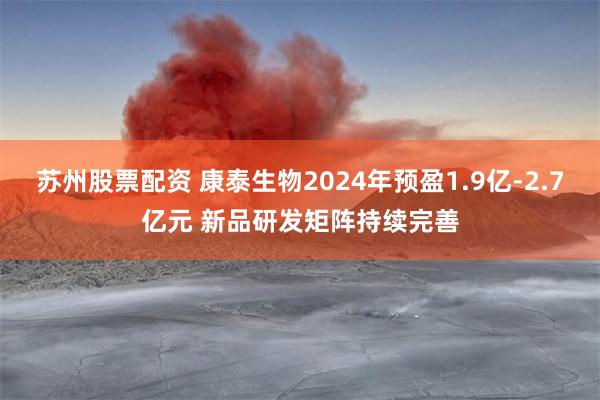 苏州股票配资 康泰生物2024年预盈1.9亿-2.7亿元 新品研发矩阵持续完善