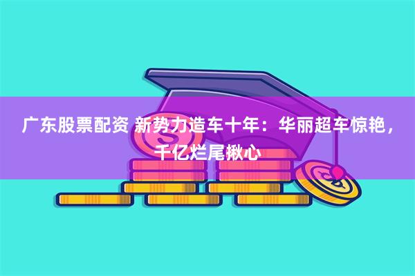 广东股票配资 新势力造车十年：华丽超车惊艳，千亿烂尾揪心