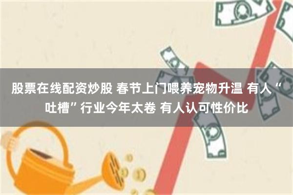 股票在线配资炒股 春节上门喂养宠物升温 有人“吐槽”行业今年太卷 有人认可性价比