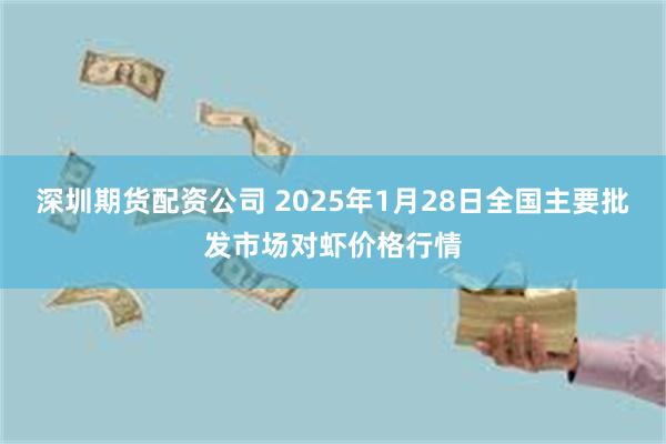 深圳期货配资公司 2025年1月28日全国主要批发市场对虾价格行情