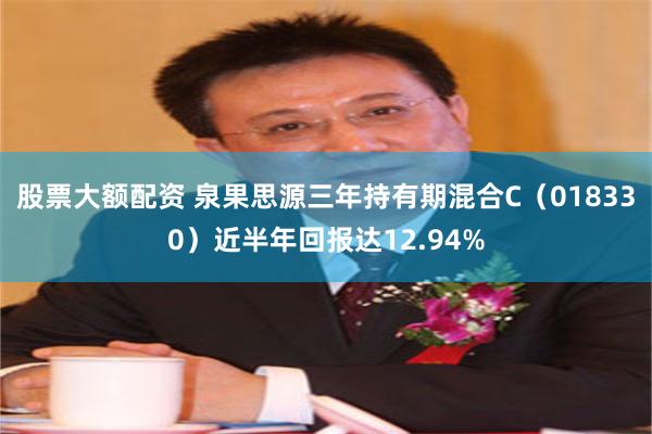 股票大额配资 泉果思源三年持有期混合C（018330）近半年回报达12.94%