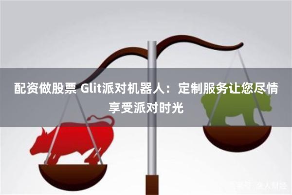 配资做股票 Glit派对机器人：定制服务让您尽情享受派对时光