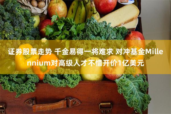 证券股票走势 千金易得一将难求 对冲基金Millennium对高级人才不惜开价1亿美元