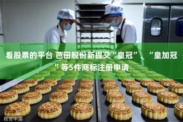 看股票的平台 芭田股份新提交“皇冠”、“皇加冠”等5件商标注册申请
