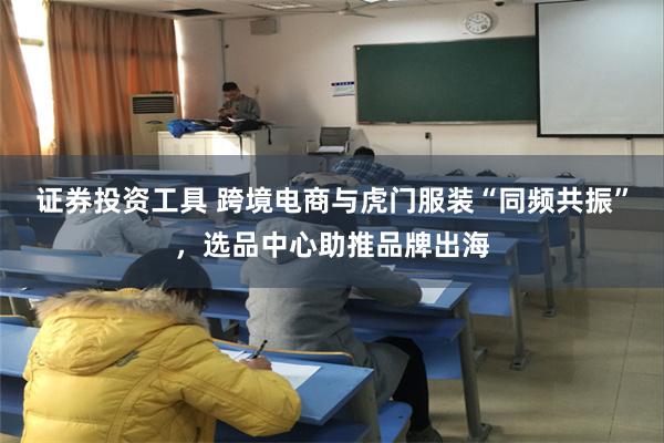 证券投资工具 跨境电商与虎门服装“同频共振”，选品中心助推品牌出海