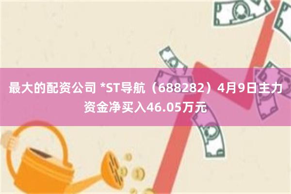 最大的配资公司 *ST导航（688282）4月9日主力资金净买入46.05万元