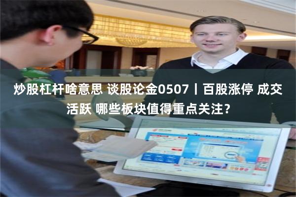 炒股杠杆啥意思 谈股论金0507丨百股涨停 成交活跃 哪些板块值得重点关注？