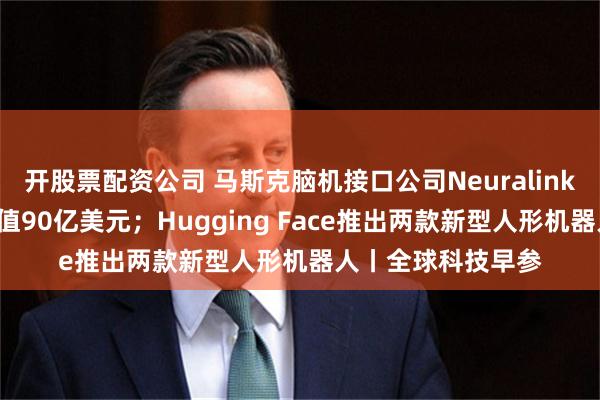 开股票配资公司 马斯克脑机接口公司Neuralink融资6亿美元，估值90亿美元；Hugging Face推出两款新型人形机器人丨全球科技早参