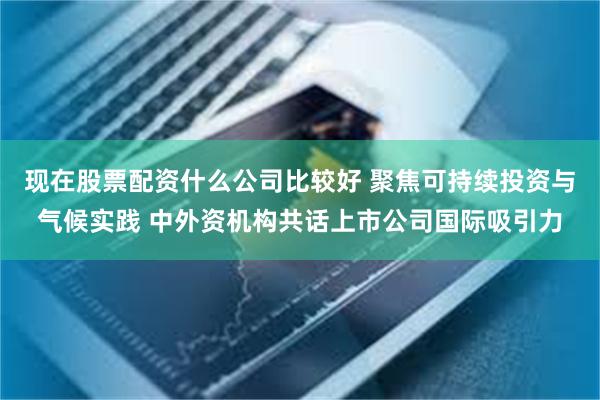 现在股票配资什么公司比较好 聚焦可持续投资与气候实践 中外资机构共话上市公司国际吸引力