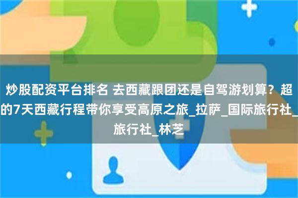 炒股配资平台排名 去西藏跟团还是自驾游划算？超详细的7天西藏行程带你享受高原之旅_拉萨_国际旅行社_林芝