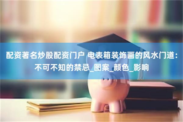 配资著名炒股配资门户 电表箱装饰画的风水门道：不可不知的禁忌_图案_颜色_影响