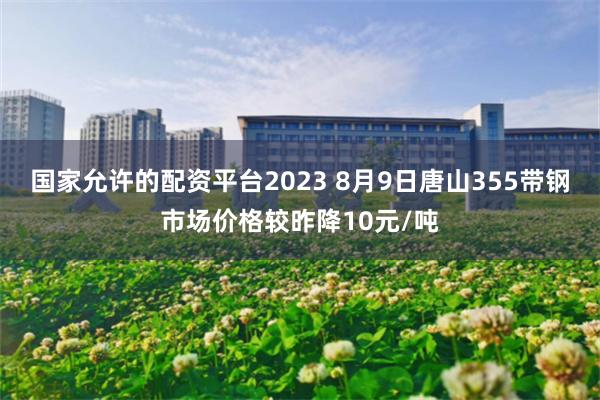 国家允许的配资平台2023 8月9日唐山355带钢市场价格较昨降10元/吨