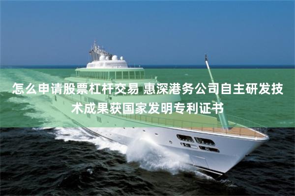 怎么申请股票杠杆交易 惠深港务公司自主研发技术成果获国家发明专利证书