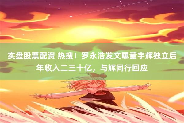 实盘股票配资 热搜！罗永浩发文曝董宇辉独立后年收入二三十亿，与辉同行回应