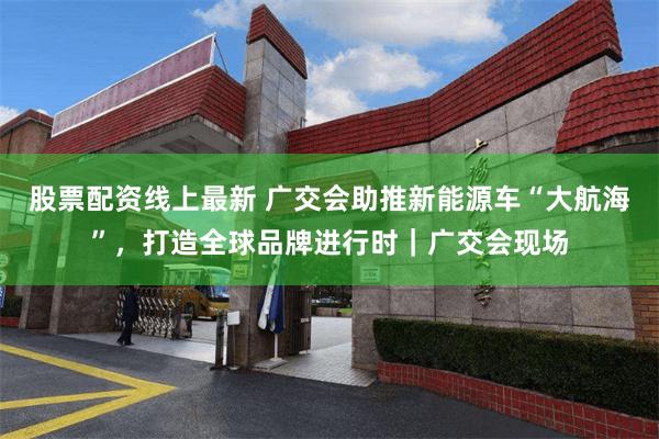 股票配资线上最新 广交会助推新能源车“大航海”，打造全球品牌进行时｜广交会现场